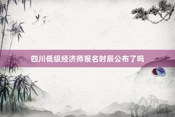 四川低级经济师报名时辰公布了吗