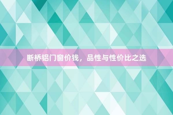 断桥铝门窗价钱，品性与性价比之选