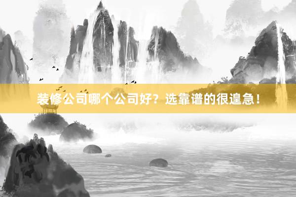 装修公司哪个公司好？选靠谱的很遑急！