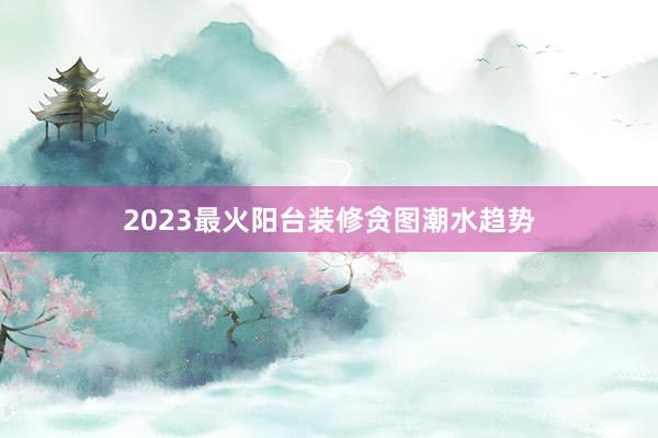2023最火阳台装修贪图潮水趋势