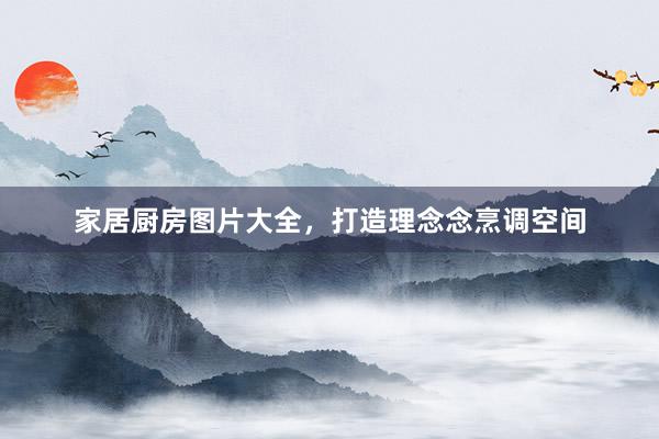 家居厨房图片大全，打造理念念烹调空间