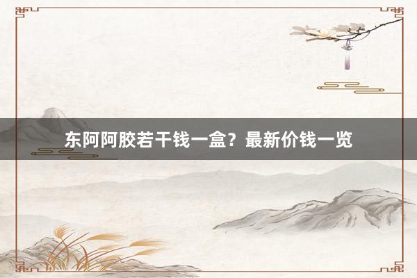 东阿阿胶若干钱一盒？最新价钱一览