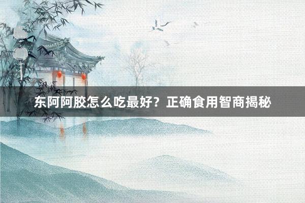 东阿阿胶怎么吃最好？正确食用智商揭秘